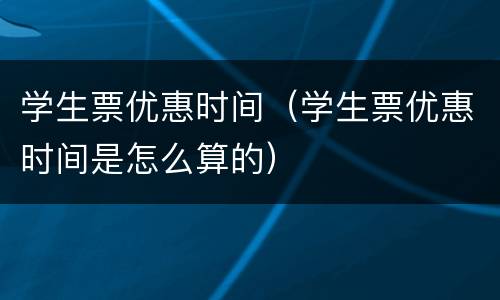 学生票优惠时间（学生票优惠时间是怎么算的）