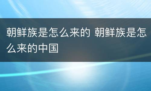 朝鲜族是怎么来的 朝鲜族是怎么来的中国