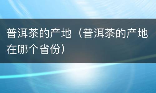 普洱茶的产地（普洱茶的产地在哪个省份）