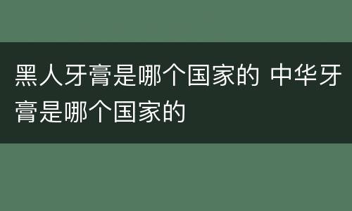 黑人牙膏是哪个国家的 中华牙膏是哪个国家的