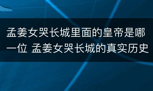 孟姜女哭长城里面的皇帝是哪一位 孟姜女哭长城的真实历史是怎样的