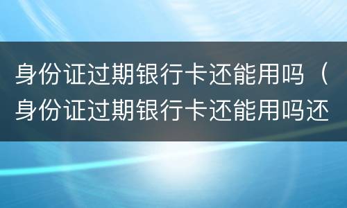 身份证过期银行卡还能用吗（身份证过期银行卡还能用吗还能取钱吗）