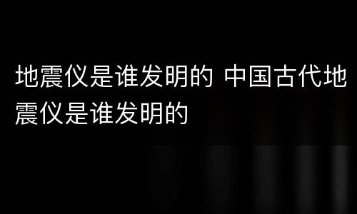 地震仪是谁发明的 中国古代地震仪是谁发明的