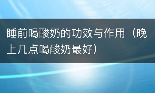 睡前喝酸奶的功效与作用（晚上几点喝酸奶最好）