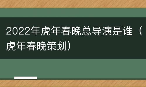 2022年虎年春晚总导演是谁（虎年春晚策划）