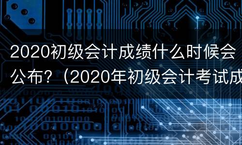 2020初级会计成绩什么时候会公布?（2020年初级会计考试成绩是什么时候出来的）