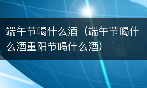 端午节喝什么酒（端午节喝什么酒重阳节喝什么酒）