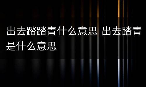 出去踏踏青什么意思 出去踏青是什么意思