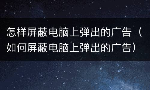 怎样屏蔽电脑上弹出的广告（如何屏蔽电脑上弹出的广告）