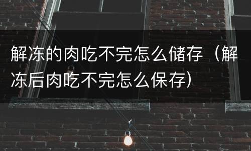 解冻的肉吃不完怎么储存（解冻后肉吃不完怎么保存）