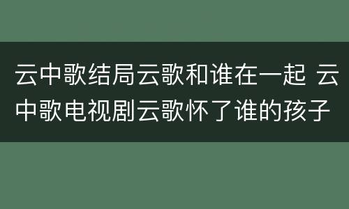 云中歌结局云歌和谁在一起 云中歌电视剧云歌怀了谁的孩子