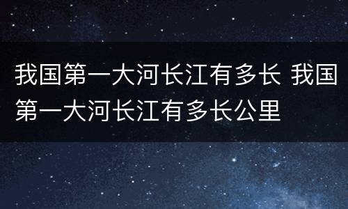 我国第一大河长江有多长 我国第一大河长江有多长公里