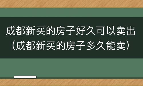 成都新买的房子好久可以卖出（成都新买的房子多久能卖）