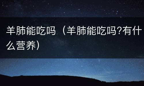 羊肺能吃吗（羊肺能吃吗?有什么营养）