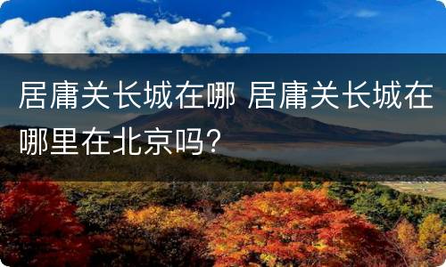 居庸关长城在哪 居庸关长城在哪里在北京吗?