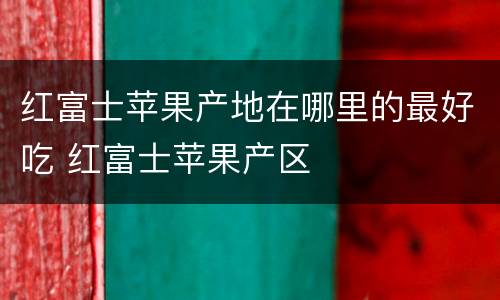 红富士苹果产地在哪里的最好吃 红富士苹果产区