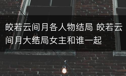 皎若云间月各人物结局 皎若云间月大结局女主和谁一起