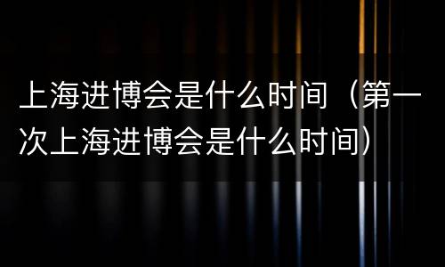 上海进博会是什么时间（第一次上海进博会是什么时间）