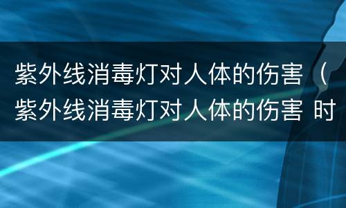 紫外线消毒灯对人体的伤害（紫外线消毒灯对人体的伤害 时间）