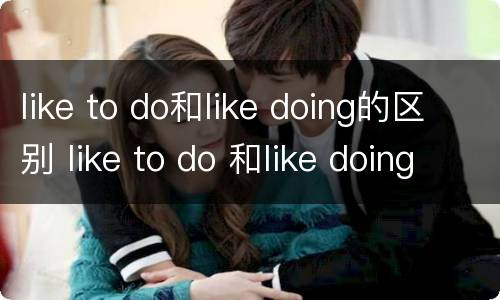 like to do和like doing的区别 like to do 和like doing的用法