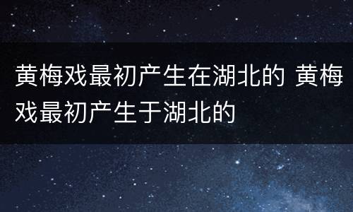 黄梅戏最初产生在湖北的 黄梅戏最初产生于湖北的