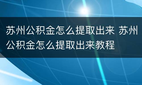 苏州公积金怎么提取出来 苏州公积金怎么提取出来教程