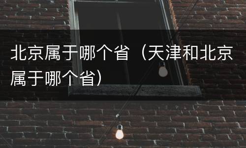 北京属于哪个省（天津和北京属于哪个省）