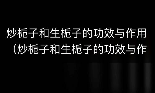 炒栀子和生栀子的功效与作用（炒栀子和生栀子的功效与作用及禁忌）