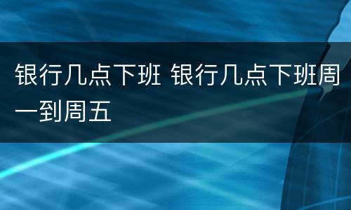 银行几点下班 银行几点下班周一到周五