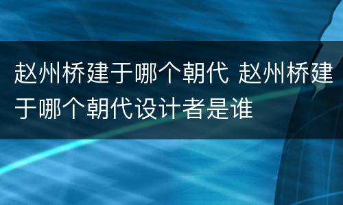 赵州桥建于哪个朝代 赵州桥建于哪个朝代设计者是谁