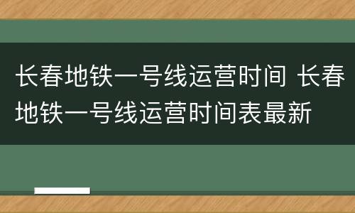 长春地铁一号线运营时间 长春地铁一号线运营时间表最新