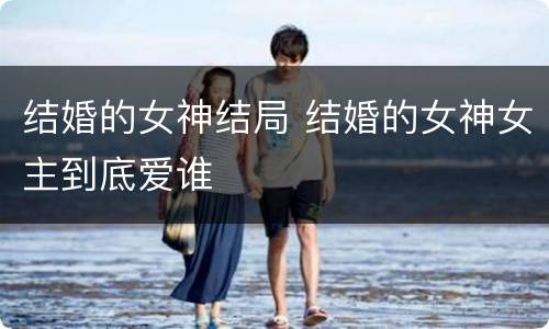 结婚的女神结局 结婚的女神女主到底爱谁