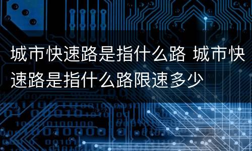 城市快速路是指什么路 城市快速路是指什么路限速多少