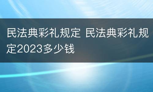 民法典彩礼规定 民法典彩礼规定2023多少钱