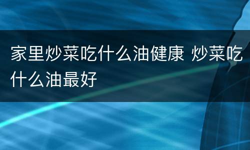 家里炒菜吃什么油健康 炒菜吃什么油最好