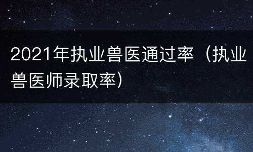 2021年执业兽医通过率（执业兽医师录取率）