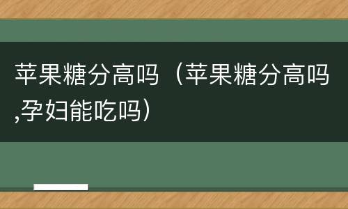 苹果糖分高吗（苹果糖分高吗,孕妇能吃吗）