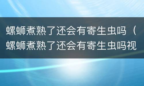 螺蛳煮熟了还会有寄生虫吗（螺蛳煮熟了还会有寄生虫吗视频）