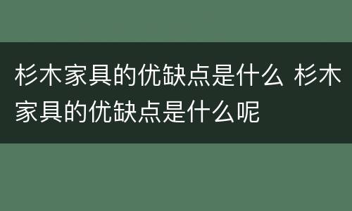 杉木家具的优缺点是什么 杉木家具的优缺点是什么呢