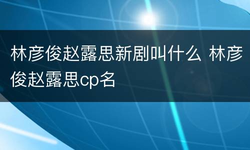 林彦俊赵露思新剧叫什么 林彦俊赵露思cp名