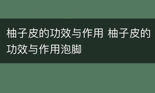 柚子皮的功效与作用 柚子皮的功效与作用泡脚