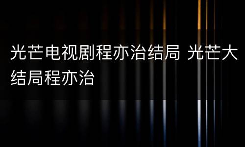 光芒电视剧程亦治结局 光芒大结局程亦治