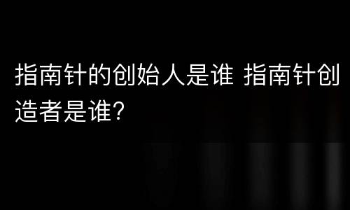 指南针的创始人是谁 指南针创造者是谁?