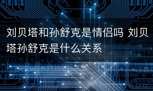 刘贝塔和孙舒克是情侣吗 刘贝塔孙舒克是什么关系