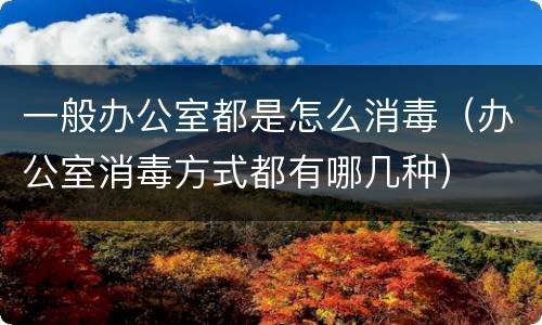 一般办公室都是怎么消毒（办公室消毒方式都有哪几种）