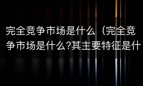 完全竞争市场是什么（完全竞争市场是什么?其主要特征是什么?）