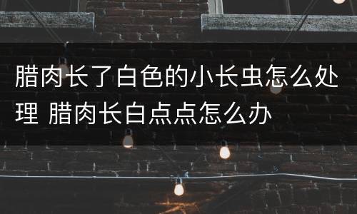 腊肉长了白色的小长虫怎么处理 腊肉长白点点怎么办