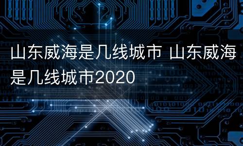 山东威海是几线城市 山东威海是几线城市2020