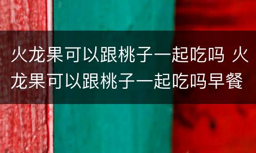 火龙果可以跟桃子一起吃吗 火龙果可以跟桃子一起吃吗早餐