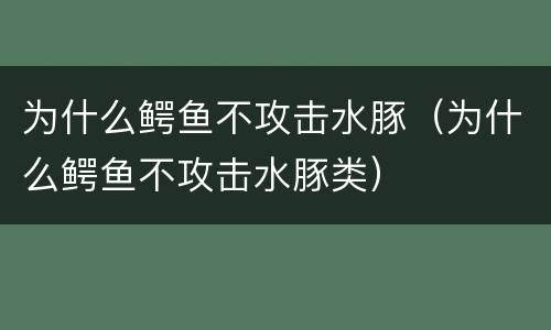 为什么鳄鱼不攻击水豚（为什么鳄鱼不攻击水豚类）